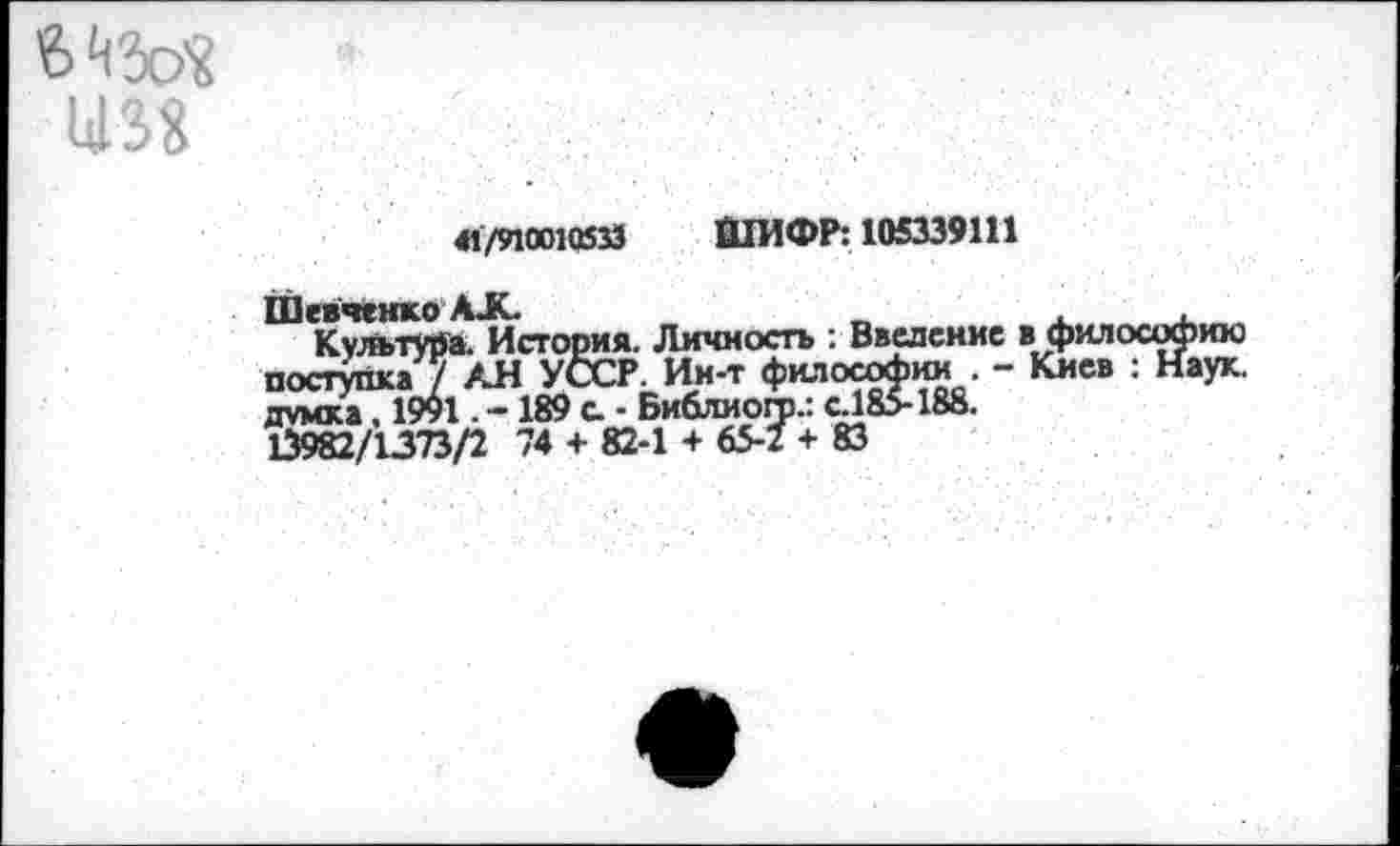 ﻿41/910010533 ШИФР: 105339111
философии . »го.: С185-188.
Шевченко АК.
КультУйа. История. Личность : Введение в поступка / АН УССР. Ин-т философии. - I думка, 1991. -189 с. - Библиого.: с Л85-188. 13982/1373/2 74 + 82-1 + 65-2 + 83